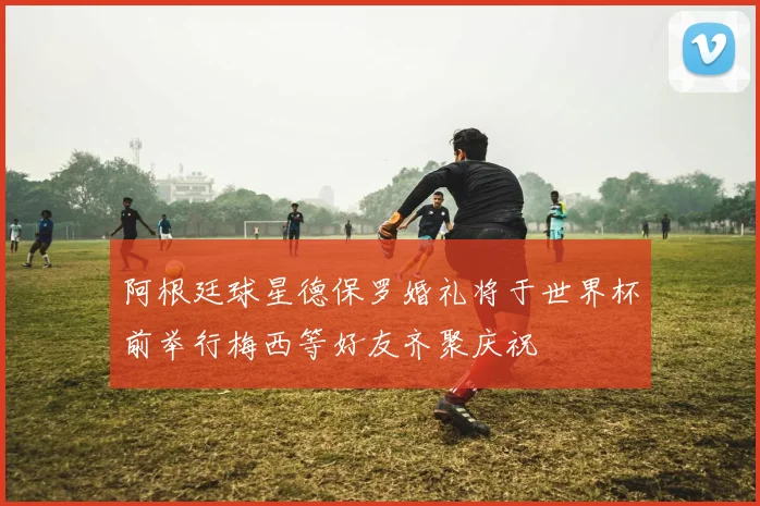阿根廷球星德保罗婚礼将于世界杯前举行梅西等好友齐聚庆祝