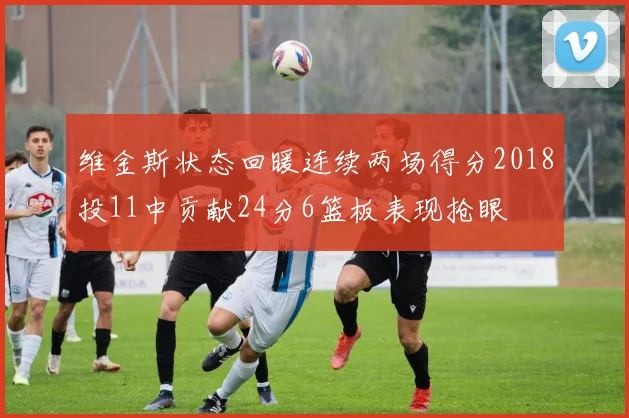 维金斯状态回暖连续两场得分2018投11中贡献24分6篮板表现抢眼
