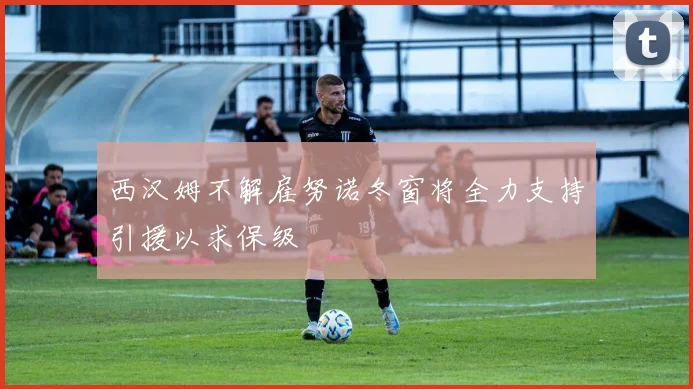 西汉姆不解雇努诺冬窗将全力支持引援以求保级