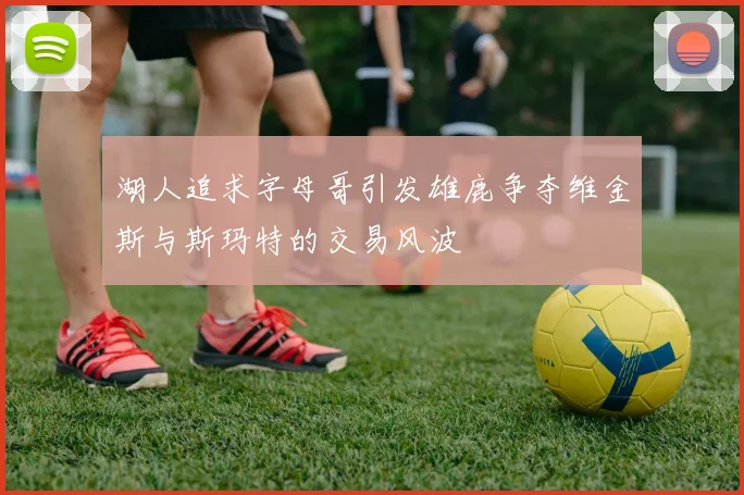 湖人追求字母哥引发雄鹿争夺维金斯与斯玛特的交易风波