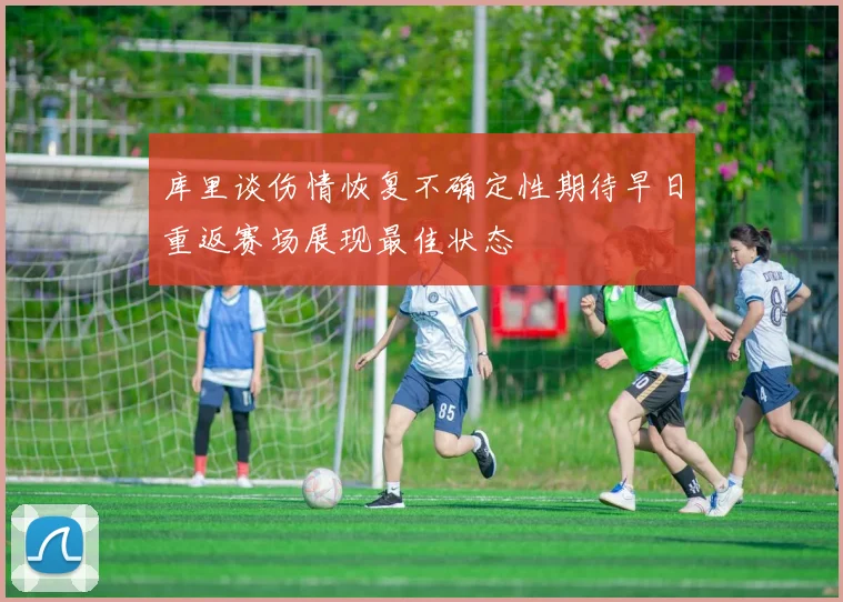 库里谈伤情恢复不确定性期待早日重返赛场展现最佳状态