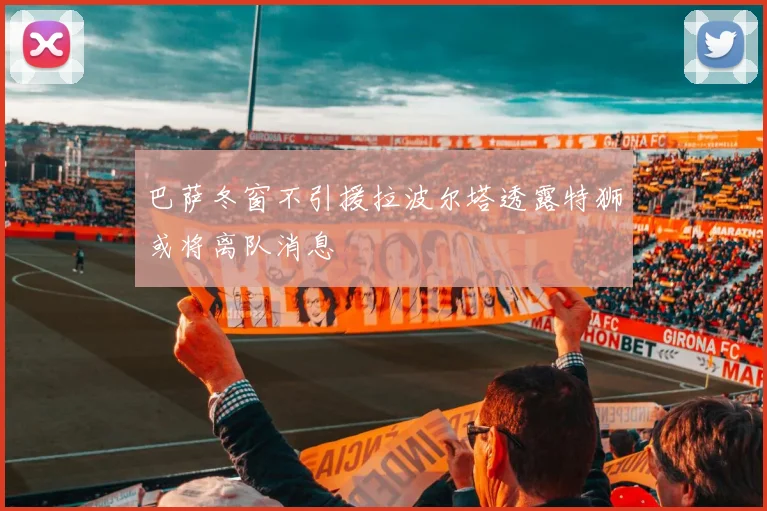 巴萨冬窗不引援拉波尔塔透露特狮或将离队消息