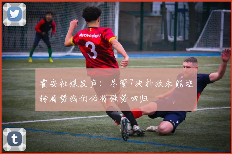 霍安社媒发声：尽管7次扑救未能逆转局势我们必将强势回归