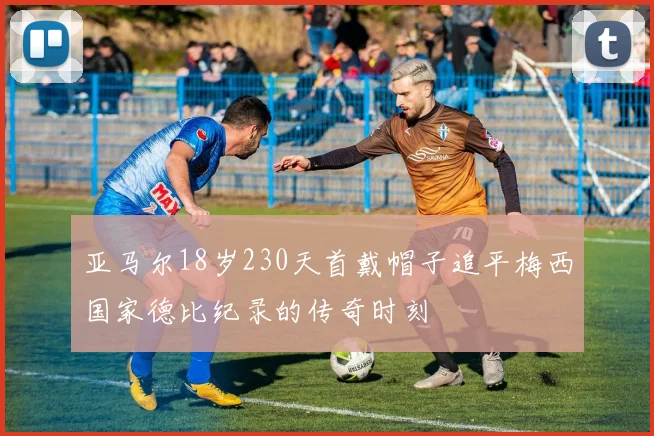亚马尔18岁230天首戴帽子追平梅西国家德比纪录的传奇时刻