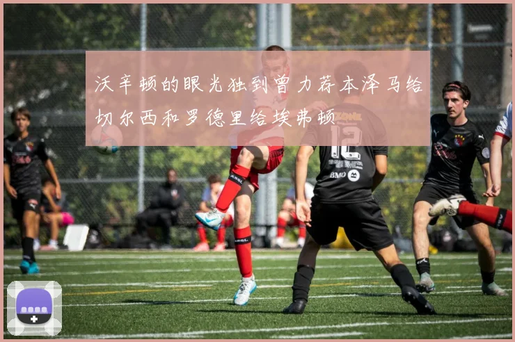 沃辛顿的眼光独到曾力荐本泽马给切尔西和罗德里给埃弗顿