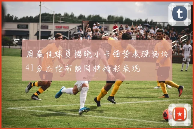 周最佳球员揭晓小卡强势表现场均41分杰伦布朗同样精彩表现