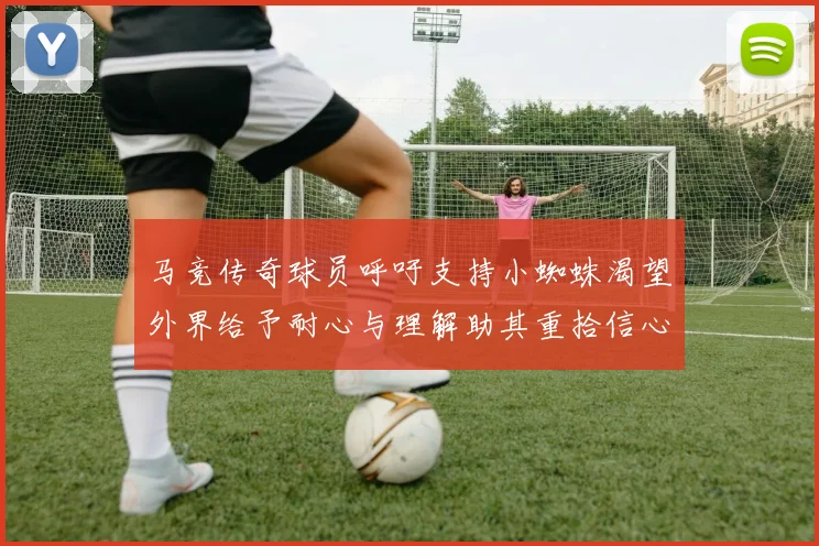 马竞传奇球员呼吁支持小蜘蛛渴望外界给予耐心与理解助其重拾信心