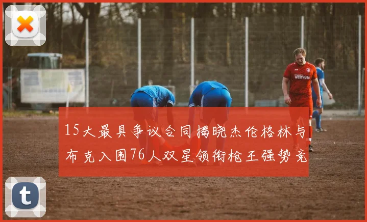 15大最具争议合同揭晓杰伦格林与布克入围76人双星领衔枪王强势竞争