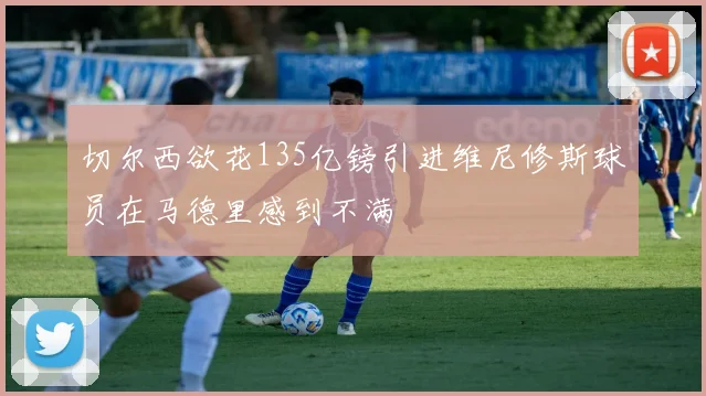 切尔西欲花135亿镑引进维尼修斯球员在马德里感到不满