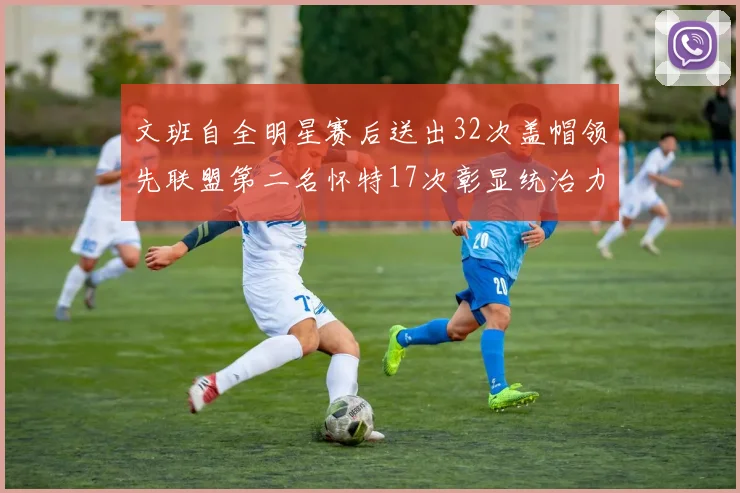 文班自全明星赛后送出32次盖帽领先联盟第二名怀特17次彰显统治力
