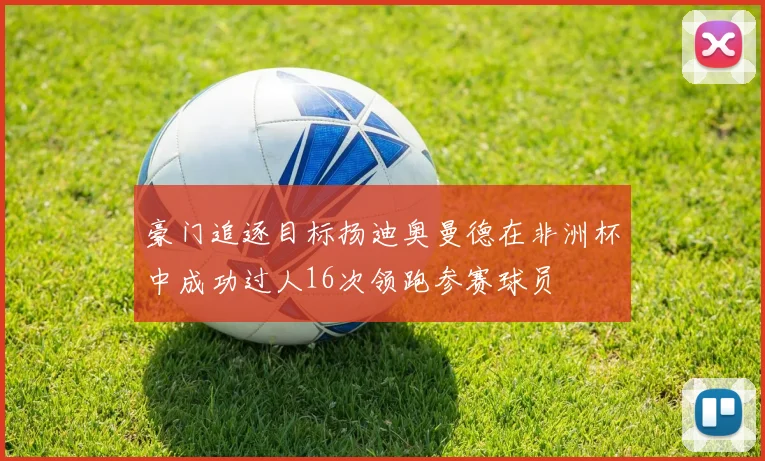 豪门追逐目标扬迪奥曼德在非洲杯中成功过人16次领跑参赛球员
