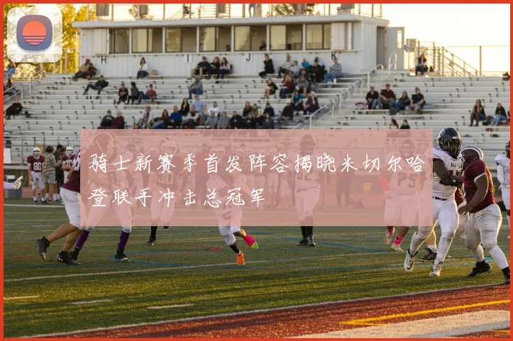 骑士新赛季首发阵容揭晓米切尔哈登联手冲击总冠军