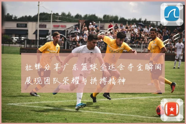 杜锋分享广东篮球全运会夺金瞬间展现团队荣耀与拼搏精神