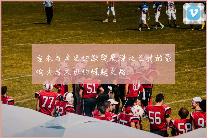 吉米与库里的默契展现杜兰特的影响力与文班的崛起之路