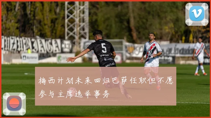 梅西计划未来回归巴萨任职但不愿参与主席选举事务