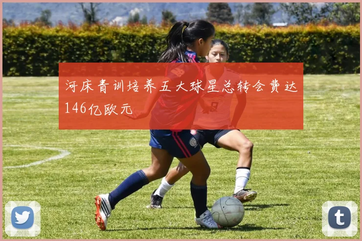 河床青训培养五大球星总转会费达146亿欧元