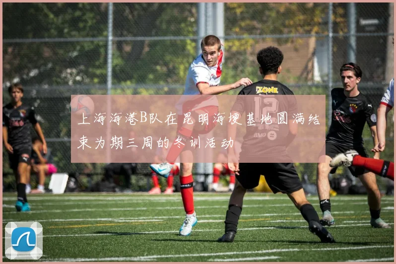 上海海港B队在昆明海埂基地圆满结束为期三周的冬训活动