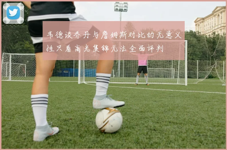 韦德谈乔丹与詹姆斯对比的无意义性只看高光集锦无法全面评判