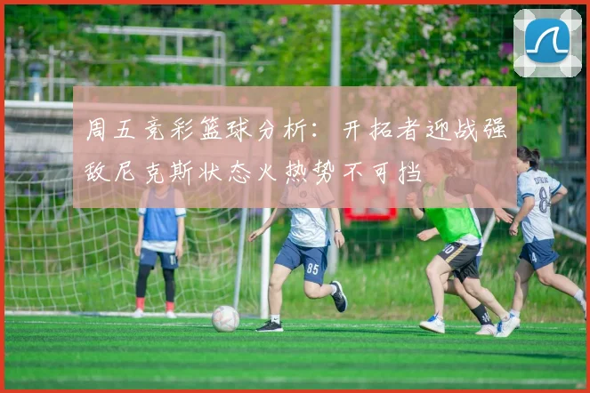 周五竞彩篮球分析：开拓者迎战强敌尼克斯状态火热势不可挡