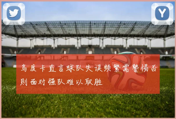 乌度卡直言球队失误频繁需警惕否则面对强队难以取胜